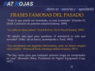 FRASES FAMOSAS DEL PASADO
21
“Todo lo que puede ser inventado, ya está inventado” (Charles H,
Duell, Comisario de patentes estadounidense, 1899)
“La radio no tiene futuro” (Lord Kelvin. De la Noyal Society, 1897)
“El caballo esta aquí para quedarse, el automóvil es solo una
novedad” (Pdte. de un barco, aconsejando a Ford, 1903)
“Los aeroplanos son juguetes interesantes, pero no tienen ningún
valor militar” (Mariscal Fach, estratega militar Francés, 1911)
“No hay razón para que cualquier persona tenga un computador
en casa” (Kenneth Olsen, Presidente de Digital Equipment Corp,
1977)
 