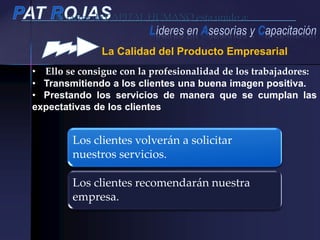 El factor de CAPITAL HUMANO esta unido a:
La Calidad del Producto Empresarial
• Ello se consigue con la profesionalidad de los trabajadores:
• Transmitiendo a los clientes una buena imagen positiva.
• Prestando los servicios de manera que se cumplan las
expectativas de los clientes
Los clientes volverán a solicitar
nuestros servicios.
Los clientes recomendarán nuestra
empresa.
 