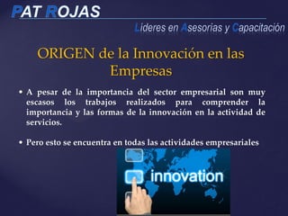 ORIGEN de la Innovación en las
Empresas
• A pesar de la importancia del sector empresarial son muy
escasos los trabajos realizados para comprender la
importancia y las formas de la innovación en la actividad de
servicios.
• Pero esto se encuentra en todas las actividades empresariales
 