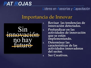 Importancia de Innovar
1. Revisar las tendencias de
innovación detectadas.
2. Profundizar en las
actividades de innovación
que se están
implementando.
3. Determinar las
características de las
actividades innovadoras
del sector.
4. Ser Creativos.
 