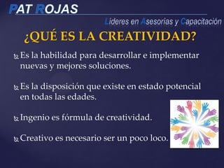 Es la habilidad para desarrollar e implementar
nuevas y mejores soluciones.
 Es la disposición que existe en estado potencial
en todas las edades.
 Ingenio es fórmula de creatividad.
 Creativo es necesario ser un poco loco.
¿QUÉ ES LA CREATIVIDAD?
 