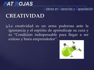 CREATIVIDAD
 La creatividad es un arma poderosa ante la
ignorancia y el espíritu de aprendizaje su cura y
es “Condicion indispensable para llegar a ser
exitoso y buen emprendedor”.
 