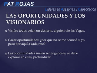 LAS OPORTUNIDADES Y LOS
VISIONARIOS
 Visión: todos veían un desierto, alguien vio las Vegas.
 Cazar oportunidades: ¿por qué no se me ocurrió si yo
paso por aquí a cada rato?
 Las oportunidades suelen ser engañosas, se debe
explorar en ellas, profundizar.
 