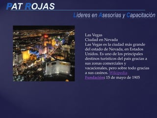 Las Vegas
Ciudad en Nevada
Las Vegas es la ciudad más grande
del estado de Nevada, en Estados
Unidos. Es uno de los principales
destinos turísticos del país gracias a
sus zonas comerciales y
vacacionales, pero sobre todo gracias
a sus casinos. Wikipedia
Fundación: 15 de mayo de 1905
 