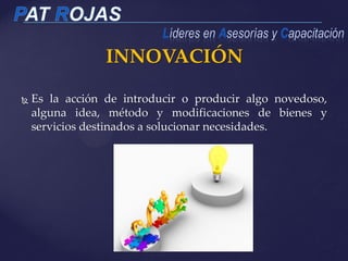 INNOVACIÓN
 Es la acción de introducir o producir algo novedoso,
alguna idea, método y modificaciones de bienes y
servicios destinados a solucionar necesidades.
 