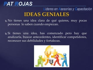 IDEAS GENIALES
 No tienes una idea clara de qué quieres, muy pocas
personas lo saben cuando empiezan.
 Si tienes una idea, has comenzado pero hay que
analizarla, buscar antecedentes, identificar competidores,
reconocer sus debilidades y fortalezas.
 