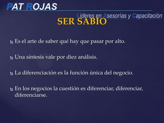 SER SABIO
 Es el arte de saber qué hay que pasar por alto.
 Una síntesis vale por diez análisis.
 La diferenciación es la función única del negocio.
 En los negocios la cuestión es diferenciar, diferenciar,
diferenciarse.
 