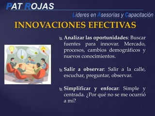 INNOVACIONES EFECTIVAS
 Analizar las oportunidades: Buscar
fuentes para innovar. Mercado,
procesos, cambios demográficos y
nuevos conocimientos.
 Salir a observar: Salir a la calle,
escuchar, preguntar, observar.
 Simplificar y enfocar: Simple y
centrada. ¿Por qué no se me ocurrió
a mí?
 