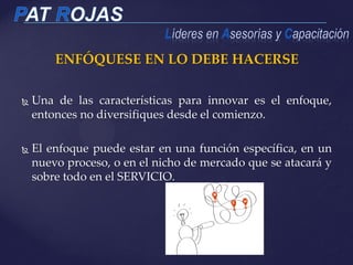 ENFÓQUESE EN LO DEBE HACERSE
 Una de las características para innovar es el enfoque,
entonces no diversifiques desde el comienzo.
 El enfoque puede estar en una función específica, en un
nuevo proceso, o en el nicho de mercado que se atacará y
sobre todo en el SERVICIO.
 