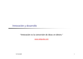 Innovación y desarrollo


          “Innovación es la conversión de ideas en dinero.”

                          www.wikipedia.com




   15/10/2009                                                 1
 