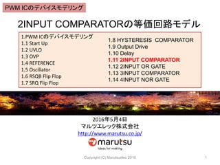 2INPUT COMPARATORの等価回路モデル
Copyright (C) Marutsuelec 2016 1
1.PWM ICのデバイスモデリング
1.1 Start Up
1.2 UVLO
1.3 OVP
1.4 REFERENCE
1.5 Oscillator
1.6 RSQB Flip Flop
1.7 SRQ Flip Flop
1.8 HYSTERESIS COMPARATOR
1.9 Output Drive
1.10 Delay
1.11 2INPUT COMPARATOR
1.12 2INPUT OR GATE
1.13 3INPUT COMPARATOR
1.14 4INPUT NOR GATE
2016年5月4日
マルツエレック株式会社
http://www.marutsu.co.jp/
PWM ICのデバイスモデリング
 