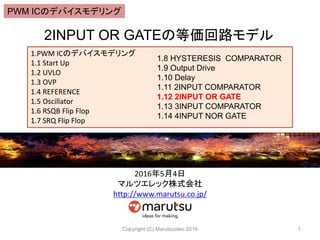 2INPUT OR GATEの等価回路モデル
Copyright (C) Marutsuelec 2016 1
1.PWM ICのデバイスモデリング
1.1 Start Up
1.2 UVLO
1.3 OVP
1.4 REFERENCE
1.5 Oscillator
1.6 RSQB Flip Flop
1.7 SRQ Flip Flop
1.8 HYSTERESIS COMPARATOR
1.9 Output Drive
1.10 Delay
1.11 2INPUT COMPARATOR
1.12 2INPUT OR GATE
1.13 3INPUT COMPARATOR
1.14 4INPUT NOR GATE
2016年5月4日
マルツエレック株式会社
http://www.marutsu.co.jp/
PWM ICのデバイスモデリング
 