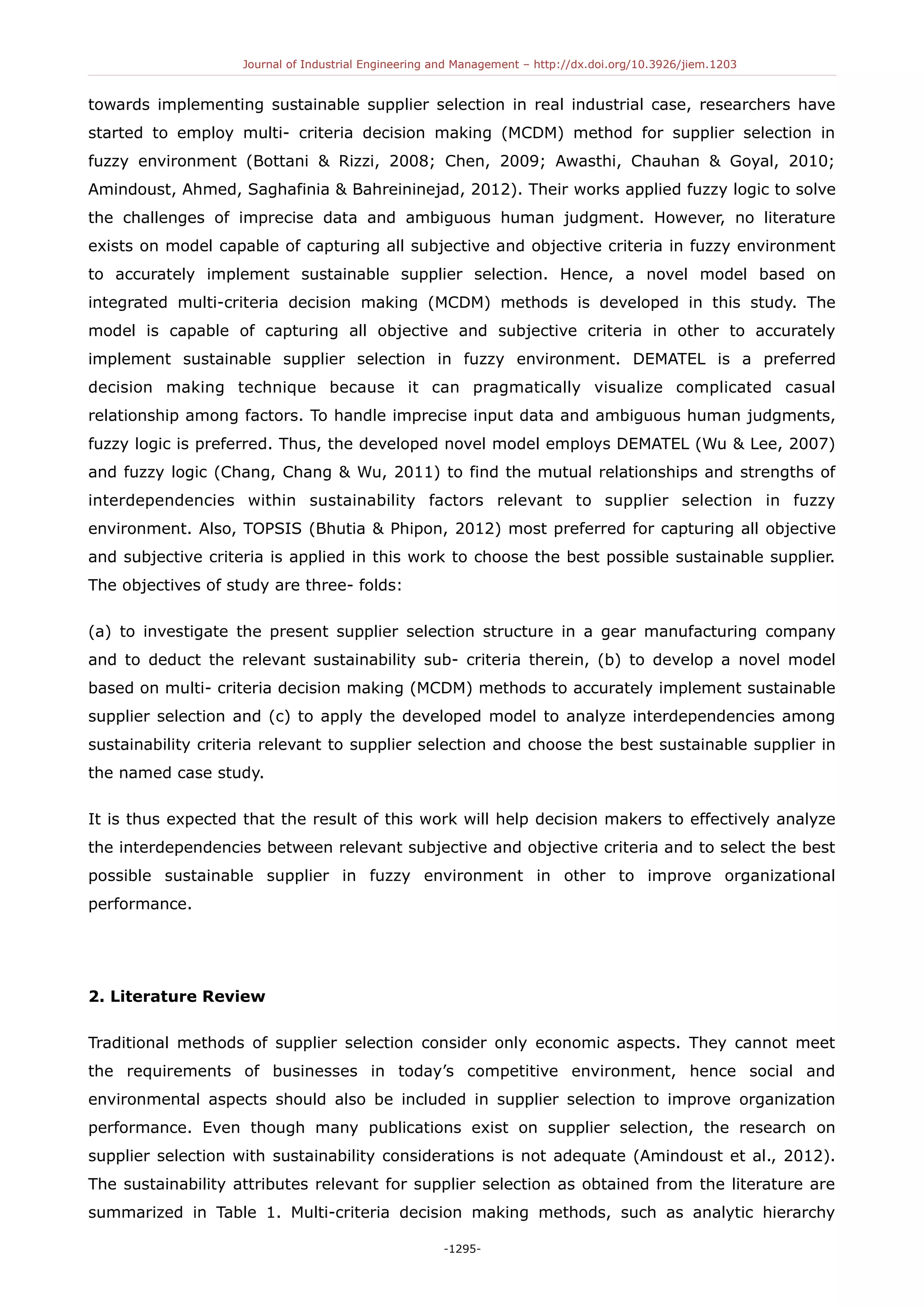 Journal of Industrial Engineering and Management – http://dx.doi.org/10.3926/jiem.1203
towards implementing sustainable supplier selection in real industrial case, researchers have
started to employ multi- criteria decision making (MCDM) method for supplier selection in
fuzzy environment (Bottani & Rizzi, 2008; Chen, 2009; Awasthi, Chauhan & Goyal, 2010;
Amindoust, Ahmed, Saghafinia & Bahreininejad, 2012). Their works applied fuzzy logic to solve
the challenges of imprecise data and ambiguous human judgment. However, no literature
exists on model capable of capturing all subjective and objective criteria in fuzzy environment
to accurately implement sustainable supplier selection. Hence, a novel model based on
integrated multi-criteria decision making (MCDM) methods is developed in this study. The
model is capable of capturing all objective and subjective criteria in other to accurately
implement sustainable supplier selection in fuzzy environment. DEMATEL is a preferred
decision making technique because it can pragmatically visualize complicated casual
relationship among factors. To handle imprecise input data and ambiguous human judgments,
fuzzy logic is preferred. Thus, the developed novel model employs DEMATEL (Wu & Lee, 2007)
and fuzzy logic (Chang, Chang & Wu, 2011) to find the mutual relationships and strengths of
interdependencies within sustainability factors relevant to supplier selection in fuzzy
environment. Also, TOPSIS (Bhutia & Phipon, 2012) most preferred for capturing all objective
and subjective criteria is applied in this work to choose the best possible sustainable supplier.
The objectives of study are three- folds:
(a) to investigate the present supplier selection structure in a gear manufacturing company
and to deduct the relevant sustainability sub- criteria therein, (b) to develop a novel model
based on multi- criteria decision making (MCDM) methods to accurately implement sustainable
supplier selection and (c) to apply the developed model to analyze interdependencies among
sustainability criteria relevant to supplier selection and choose the best sustainable supplier in
the named case study.
It is thus expected that the result of this work will help decision makers to effectively analyze
the interdependencies between relevant subjective and objective criteria and to select the best
possible sustainable supplier in fuzzy environment in other to improve organizational
performance.
2. Literature Review
Traditional methods of supplier selection consider only economic aspects. They cannot meet
the requirements of businesses in today’s competitive environment, hence social and
environmental aspects should also be included in supplier selection to improve organization
performance. Even though many publications exist on supplier selection, the research on
supplier selection with sustainability considerations is not adequate (Amindoust et al., 2012).
The sustainability attributes relevant for supplier selection as obtained from the literature are
summarized in Table 1. Multi-criteria decision making methods, such as analytic hierarchy
-1295-
 