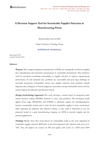 Journal of Industrial Engineering and Management
JIEM, 2014 – 7(5): 1293-1315 – Online ISSN: 2013-0953 – Print ISSN: 2013-8423
http://dx.doi.org/10.3926/jiem.1203
A Decision Support Tool for Sustainable Supplier Selection in
Manufacturing Firms
Ifeyinwa Juliet Orji, Sun Wei
Dalian University of Technology (China)
ifyorji09@yahoo.com, sunwei@dlut.edu.cn
Received: July 2014
Accepted: November 2014
Abstract:
Purpose: Most original equipment manufacturers (OEMs) are strategically involved in supplier
base rationalization and increased consciousness of sustainable development. This reinforces
need for accurately considering sustainability in supplier selection to improve organizational
performance. In real industrial case, problems are unavoidable and pose huge challenge to
accurately incorporate sustainability factors into supplier selection. Such problems include
imprecise data, ambiguity of human judgment, uncertainty among sustainability factors and the
need to capture all subjective and objective criteria
Design/methodology/approach: This study develops a model based on integrated multi-
criteria decision making (MCDM) methods to solve such problems. The developed model
applies Fuzzy logic, DEMATEL and TOPSIS to effectively analyze the interdependencies
between sustainability criteria and to select the best sustainable supplier in fuzzy environment
while capturing all subjective and objective criteria. A case study is illustrated to test the
proposed model in a gear manufacturing company, an OEM to provide insights and for
practical applications.
Findings: Results show that social factors of sustainability ranks as the most important in
sustainable supplier selection. RFP ranks as the most important sub- criterion with score of 3.
7442. Also, the highest net causers are WS and quality with scores of 1.2818 and 0.3409
-1293-
 