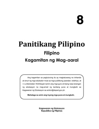 Panitikang Pilipino
Filipino
Kagamitan ng Mag-aaral
Kagawaran ng Edukasyon
Republika ng Pilipinas
8
Ang kagamitan sa pagtuturong ito ay magkatuwang na inihanda
at sinuri ng mga edukador mula sa mga publikong paaralan, kolehiyo, at
/ o unibersidad. Hinihikayat namin ang mga guro at ibang nasa larangan
ng edukasyon na mag-email ng kanilang puna at mungkahi sa
Kagawaran ng Edukasyon sa action@deped.gov.ph.
Mahalaga sa amin ang inyong mga puna at mungkahi.
 