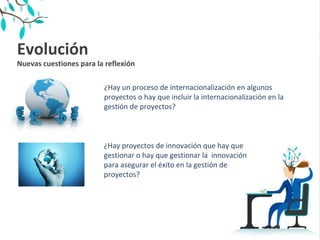 Evolución 
Nuevas cuestiones para la reflexión
¿Hay un proceso de internacionalización en algunos
proyectos o hay que incluir la internacionalización en la
gestión de proyectos?
¿Hay proyectos de innovación que hay que
gestionar o hay que gestionar la innovación
para asegurar el éxito en la gestión de
proyectos?
 