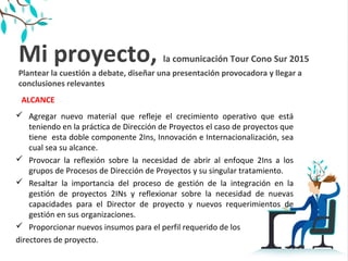Mi proyecto, la comunicación Tour Cono Sur 2015
Plantear la cuestión a debate, diseñar una presentación provocadora y llegar a
conclusiones relevantes
 Agregar nuevo material que refleje el crecimiento operativo que está
teniendo en la práctica de Dirección de Proyectos el caso de proyectos que
tiene esta doble componente 2Ins, Innovación e Internacionalización, sea
cual sea su alcance.
 Provocar la reflexión sobre la necesidad de abrir al enfoque 2Ins a los
grupos de Procesos de Dirección de Proyectos y su singular tratamiento.
 Resaltar la importancia del proceso de gestión de la integración en la
gestión de proyectos 2INs y reflexionar sobre la necesidad de nuevas
capacidades para el Director de proyecto y nuevos requerimientos de
gestión en sus organizaciones.
 Proporcionar nuevos insumos para el perfil requerido de los
directores de proyecto.
ALCANCE
 