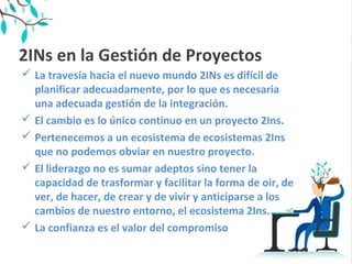 2INs en la Gestión de Proyectos
 La travesía hacia el nuevo mundo 2INs es difícil de
planificar adecuadamente, por lo que es necesaria
una adecuada gestión de la integración.
 El cambio es lo único continuo en un proyecto 2Ins.
 Pertenecemos a un ecosistema de ecosistemas 2Ins
que no podemos obviar en nuestro proyecto.
 El liderazgo no es sumar adeptos sino tener la
capacidad de trasformar y facilitar la forma de oir, de
ver, de hacer, de crear y de vivir y anticiparse a los
cambios de nuestro entorno, el ecosistema 2Ins.
 La confianza es el valor del compromiso
 