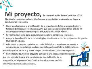 Mi proyecto, la comunicación Tour Cono Sur 2015
Plantear la cuestión a debate, diseñar una presentación provocadora y llegar a
conclusiones relevantes
 Hacer una llamada a la amplificación de la importancia de los procesos de cierre.
Necesidad de recoger los impactos 2INs que tiene una durabilidad más allá del fin
del proyecto en la preparación para el futuro (Satisfacción +Éxito).
 Revisar todo el texto para asegurar que sea claro, completo y relevante.
 Asegurar la unificación de la terminología y la coherencia con las propuestas de gestión
PMPBOK 5ª edición.
 Adecuar el texto para optimizar su traducibilidad, en caso de ser necesario, y
adaptación de las palabras usadas en castellano al uso Chileno del Castellano,
evitando que las palabras y frases tengan connotaciones culturales negativas.
 Como resultado, nuestro proyecto es llegar a una adecuada comunicación
que nos permita llegara a la conclusión de que la Gestión de la
Integración, es el proceso “reto” en los llamados proyectos 2INs
(Innovación &Internacionalización).
 