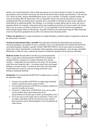 3
dormir, esto es particularmente crítico, dado que apenas nos movemos durante el sueño, lo cual significa
que podemos estar acostados encima de una zona de alteración todo el tiempo que dormimos. Esta solución
es la .mejor de todas, aunque lamentablemente, pocas veces es posible. A menudo, se puede instalar una
cama de una plaza libre de alteraciones. Pero es imposible colocar una cama de dos plazas en un área
completamente libre de interferencias; una parte de la cama doble es afectada de todos modos, debido a la
intensidad de la cuadrícula global. Sin embargo, si se consigue un lugar óptimo para la cama, aún está la
pregunta abierta con respecto a otras partes de la casa ocupada por personas, por mayor espacio de tiempo,
tales como la cocina o el sillón en frente de la TV. Es casi imposible evitar las alteraciones geopáticas
seleccionando lugares libres de alteraciones. Se podrá confirmar esta experiencia luego de haber detectado
zonas de alteraciones geopáticas de acuerdo a las instrucciones descriptas arriba.
Colocar un aparato que es capaz de producir un campo biológico y permite regular el organismo a pesar de
las alteraciones existentes.
Técnica de Instrumentos fijos y portátil: Hay diferentes instrumentos disponibles para suprimir la
alteración geopática, que pueden ser fijos o portátiles. Fijos: Los instrumentos de la familia del DUPLEX,
en tamaños pequeño, mediano y grande. Portátil: MINI-RAYONEX, son los que tienen este propósito y
tienen tiene efecto neutralizador o moderador sobre siguientes causas patógenas: vetas de agua, red global
(Hartmann) y fallas de suelo y además de mejoran la condición energética de las personas afectadas.
Modo de acción: Resulta difícil concebir un accionar puramente
físico, ya que para su funcionamiento el DUPLEX no requiere de
energía eléctrica. El aparato es receptor ilimitado de la energía
cósmica – comparable con una antena de televisión. Sin una antena
usted tiene una recepción mala – con antena usted tiene una imagen
brillante y un buen sonido. La antena de televisión está constituida
simplemente por un par de varas de un largo particular a una
distancia claramente definida.
Instalación: En la instalación del DUPLEX se deben tener en cuenta
las siguientes reglas
1. Colocar en lo posible el DUPLEX en algún lugar profundo
(sótano o primer piso (piso contra el suelo).
2. En lo posible posicionar el DUPLEX en la parte central de la
casa (en el medio de la casa).
3. Conectar el "cable tierra" El DUPLEX viene con un cable
con un enchufe shuco para tomar tierra de un
tomacorrientes.(Conviene que la tierra sea de jabalina 2 mts.)
4. En el caso que no esté seguro que la conexión a "tierra" esté
en orden, usted debe solicitar un electricista que controle
bien la puesta a tierra. Recomendamos el uso de jabalinas de
cobre bronce
 