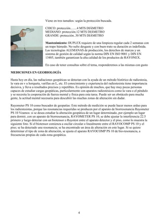 4
Viene en tres tamaños: según la protección buscada.
CHICO: protección........4 MTS DIÁMETRO
MEDIANO: protección.12 MTS DIÁMETRO
GRANDE: protección..30 MTS DIÁMETRO
Mantenimiento: DUPLEX requiere de una limpieza regular cada 2 semanas con
un trapo húmedo. No sufre desgaste y con buen trato su duración es indefinida.
Las tecnologías ALEMANAS de producción, los derechos de marcas y un
sistema de gestión de calidad según la norma DIN EN ISO 9001 y DIN EN
13485, también garantizan la alta calidad de los productos de RAYONEX.
En caso de tener consultas sobre el tema, responderemos a las mismas con gusto
MEDICIONES EN GEOBIOLOGÍA
Hasta hoy en día, las radiaciones geopáticas se detectan con la ayuda de un método histórico de radiestesia,
la vara en v u horqueta, varillas en L, etc. El conocimiento y experiencia del radiestesista tiene importancia
decisiva, y lleva a resultados precisos y repetibles. Es opinión de muchos, que hay muy pocas personas
capaces de estudiar cargas geopáticas, particularmente con aparatos radiestésicos como la vara o el péndulo
y se necesita la cooperación de fuerza mental y física para esta tarea. Puede ser un obstáculo para mucha
gente, la actitud mental necesaria para descubrir las muchas zonas de alteración sin dudar.
Rayometer PS 10 como buscador de geopatías: Este método de medición se puede hacer menos arduo para
los radiestesistas, porque las resonancias requeridas se producen por el aparato de biorresonancia Rayometer
PS 10 Veamos: si se desea estudiar la alteración geopática de un lugar determinado, por ejemplo un lugar
para dormir, con un aparato de biorresonancia, RAYOMETER PS 10, se debe ajustar la interferencia 22.5
primero y luego detectar con un biotensor o Rayotest entre el aparato detector y el piso, como lo muestra la
siguiente foto. Si el biotensor comienza a oscilar circular o linealmente entre el RAYOCOMP PS 10 y el
piso; se ha detectado una resonancia; se ha encontrado un área de alteración en este lugar. Si se quiere
determinar el tipo de zona de alteración, se ajusta el aparato RAYOCOMP PS 10 de bio-resonancia, a
frecuencias propias de cada zona geopática.
 