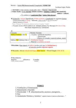 Dossier .- Guión PREdimensionando Cumpliendo VITRUVIO
Leciñena López, Noelia
2
--> MOTORES ( evitar consumo, energía paliar calor) --> Exterior + Zona Servicio
-->Falso Techo.- Evitar mermar aislante acústico.- Taladrar 1 tablero (Del sándwich:
tablero + relleno)
.- Si conducto en cuadrícula Pilar ( imitar falsa jácena).
Aclaración, variaran dependiendo: H libre existente y cumpliendo los siguientes límites:
.-Techo practicable (>15cm). “diferente a falso techo no practicable”
.-Suelos técnicos (>6cm) .
Nota,”flotante” elemento elástico entres 2 rígidos “ruido”
.- Forjados técnicos En edificios de múltiples plantas ( Ej: Ibercaja) ( h=1,4 a 1,7m),
Para alojar maquinaria (ej: ventilación)
Concepto Medidas Tomadas
Edificio Enfermo ( Ión +) .- A causa.- ventilación mecánica.
.- fluorescente.
.-Plástico, H, armado ( material aislante, metal)
Edificio NO Enfermo ( Ión -) .-Ventilación Natural.
.-Material: no aislante, no metal.
Previsión: dejar espacio, el edificio perdura más que las instalaciones y
al renovarse pueden engrosar espacio.
Recuerda.- Aire es vehiculo del fuego, aislar huecos > 50 cm3 (Según CTE- SI 3).
Recordatorio:
Registro diferente a Contador
“Cortar o controlar instalación” “compañía “
ÍNDICE
1.-Ventilación y Climatización
2.-Saneamiento e Incendio
3.-Electricidad + telecomunicación, ascensor, emergencia…
4.-Gas
5.-Aislamiento Térmico y Acústico “ esperor muros ó nuevas soluciones…”
 