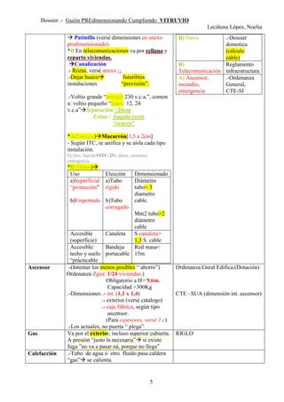 Dossier .- Guión PREdimensionando Cumpliendo VITRUVIO
Leciñena López, Noelia
5
Patinillo (versé dimensiones en anexo
predimensionado).
*B En telecomunicaciones va por rellano y
reparto viviendas.
Canalización
.- Rozas, versé anexo ¡¡
.-Dejar hueco futuribles
instalaciones “previsión”.
.-Voltio grande “energía 230 v.c.a.”, comen
a: voltio pequeño “datos: 12, 24
v.c.a” Separación >20cm.
Evitar : Ángulo recto
“cruces”
*A(Energía) Macarrón[1,5 a 2cm]
- Según ITC, se unifica y se aísla cada tipo
instalación.
Ej:(luz, fuerza ITC-25), datos, ascensor,
emergencia…
*B (Datos)
Uso Elección Dimensionado
a)Superficial
“protección”
b)Empotrado
a)Tubo
rígido
b)Tubo
corrugado
Diámetro
tubo> 3
diametro
cable.
Mm2 tubo>2
diámetro
cable
Accesible
(superficie)
Canaleta S canaleta>
1,3 S. cable
Accesible:
techo y suelo
“prácticable
Bandeja
portacable
Red masa<
15m
B) Datos .-Dossier
domotica
(cálculo
cable)
B)
Telecomunicación
Reglamento
infraestructura
A) Ascensor,
incendio,
emergencia
.-Ordenanza
General,
CTE-SI
Ascensor .-(Intentar los menos posibles “ ahorro”)
Ordenanza Zgza: 1/24 viviendas.)
Obligatorio a H> 9,6m.
Capacidad >300Kg
.-Dimensiones .- int. (1,1 x 1,4)
.- exterior (versé catalogo)
.- caja fábrica, según tipo
ascensor.
(Para espesores, versé 1.c)
.-Los actuales, no puerta “ plega”.
Ordenanza Gnral Edifica.(Dotación)
CTE –SUA (dimensión int. ascensor)
Gas Va por el exterior, incluso superior cubierta.
A presión “justo la necesaria” si existe
fuga ”no va a pasar ná, porque no llega”
RIGLO
Calefacción .-Tubo de agua o otro fluido pasa caldera
“gas” se calienta.
 