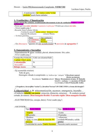 Dossier .- Guión PREdimensionando Cumpliendo VITRUVIO
Leciñena López, Noelia
6
1.-Ventilación y Climatización
(Según sistema se aclimata, acondicionando directamente el aire de ventilación) (Amplíese + en dossier
instalaciones)¡¡!!
.-Pensar que si no existe Admisión “carpintería ó rejilla paso” habrá que colocar otro tubo.
.- Versé cuadro pág.2.
.-Recuerda: Hasta 6 plantas/ híbrido.
.-Ventilación natural misma vertical “distancia>1,5m”
.-Aspirador ventilación extractor humo.
.- En líneas generales:
Planta Tipo ventilación
En semisótano Natural
En sótano Mecánica
.- En obra nueva “aparatos de aire acondicionado” previsión de agruparlos !!
2.-Saneamiento e Incendios
.-Separadamente aguas: residual, pluvial, abastecimiento: frío, calor.
.-Versé cuadro pág.2.
- Ej( acometida exterior):
Tubo de gres,
Hormigón vibrado ó comprimido ( ej: baldosa tipo “adoquín” Absorbente natural,
Resiste movimiento.
Recordatorio “fundición tubería”: Blanca tratamiento térmico Maleable
Gris ( - carbono, + r. mecánica ) Dúctil
Con Cromo y Cobre Inatacable Ácidos
.-[ Fregadero y lavavajillas “cocina”] y [lavadora”terraza”] CERCANOS x el tema del desagüe!!
.-
3.-Electricidad + telecomunicación, ascensor, emergencia, incendio…
.-Conductos coincide con juntas: retracción, dilatación, estructura… conducto normal
cortado, de manera: 20cm manguito flexible /5 cm tubo rígido/ 20cm manguito Flexible
.-ELECTRICIDAD (luz, energía, datos).-Versé cuadro pág.3.
.-ASCENSOR.-
Tipo ELECTRICO Tipo HIDRÁULICO
+ Rápido +Lento
>10 paradas 10 paradas
+Ruidoso
( Nota.-si cinta plana de tracción +
silencio)
+silencioso
(cuidado Entrada y salida
pistón)
Posibilidad de anular Cuarto Ascensor Necesita cuarto ascensor
.-Canalización ( lo + recta y corta “evitar
perdidas”)suelo hasta radiador.
Vertido PLUVIALES
1 salida/ 12m.l. acera
Calle con alcantarillado
A alcantarilla
“no a calle”
Si
Debajo Acera No
 