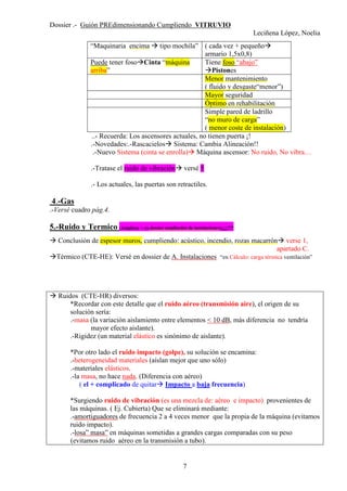 Dossier .- Guión PREdimensionando Cumpliendo VITRUVIO
Leciñena López, Noelia
7
“Maquinaria encima tipo mochila” ( cada vez + pequeño
armario 1,5x0,8)
Puede tener foso Cinta “máquina
arriba”
Tiene foso “abajo”
Pistones
Menor mantenimiento
( fluido y desgaste“menor”)
Mayor seguridad
Óptimo en rehabilitación
Simple pared de ladrillo
“no muro de carga”
( menor coste de instalación)
..- Recuerda: Los ascensores actuales, no tienen puerta ¡!
.-Novedades:.-Rascacielos Sistema: Cambia Alineación!!
.-Nuevo Sistema (cinta se enrolla) Máquina ascensor: No ruido, No vibra…
.-Tratase el ruido de vibración versé 5
.- Los actuales, las puertas son retractiles.
4.-Gas
.-Versé cuadro pág.4.
5.-Ruido y Termico (Amplíese + en dossier ampliación de instalaciones)¡¡¡¡!!!!
Conclusión de espesor muros, cumpliendo: acústico, incendio, rozas macarrón verse 1,
apartado C.
Térmico (CTE-HE): Versé en dossier de A. Instalaciones “en Cálculo: carga térmica ventilación”
Ruidos (CTE-HR) diversos:
*Recordar con este detalle que el ruido aéreo (transmisión aire), el origen de su
solución sería:
.-masa (la variación aislamiento entre elementos < 10 dB, más diferencia no tendría
mayor efecto aislante).
.-Rigidez (un material elástico es sinónimo de aislante).
*Por otro lado el ruido impacto (golpe), su solución se encamina:
.-heterogeneidad materiales (aíslan mejor que uno sólo)
.-materiales elásticos.
.-la masa, no hace nada. (Diferencia con aéreo)
( el + complicado de quitar Impacto a baja frecuencia)
*Surgiendo ruido de vibración (es una mezcla de: aéreo e impacto) provenientes de
las máquinas. ( Ej. Cubierta) Que se eliminará mediante:
.-amortiguadores de frecuencia 2 a 4 veces menor que la propia de la máquina (evitamos
ruido impacto).
.-losa” masa” en máquinas sometidas a grandes cargas comparadas con su peso
(evitamos ruido aéreo en la transmisión a tubo).
 