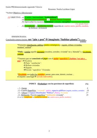Guión PREdimensionando siguiendo Vitruvio
Resumen: Noelia Leciñena López
2
*Aclarar Objetivo e Idiosincrasia:
¡!¡! OBJETIVO: .-a) “Confort, funcionalidad, “habitabilidad”.
.-a) Máximo Aprovechamiento y Mínimo Partes Comunes.
.-b) Aprovechar los recursos “minimizar consumo energético” (asolamiento, aislamiento
( Ej: paredes frías))
. .-b) Cumpliendo la ventilación natural requerida en: cuartos secos, pasillo, escalera.
a.- Distribución b.-Orientación
IDIOSINCRASIA:
Conclusión somera (insisto: ser “pin y pon” imagínate “habitar planta”) no miedo
probatinas
*Elementos distribución pública (puntos estratégicos).- zaguán, rellano viviendas,
escalera” vertical”.
*Patio.- ventilar aquello necesario (escalera, corredor, vivienda” no c. húmeda”) y no posean
ventana.
*Tenemos que ser consciente al jugar con el ancho“superficie” ( habitar “ser pin y
pon”) Escalera.
Patio “ventilación”.
Rellano viviendas.
Zaguán.
Porción “superficie” Viviendas.
*Percibido con todos los sentidos: pasear, para estar, dormir, cocinar…
(Conjunto: casa-lugar un todo indivisible).
INDICE (Probatinas con las porciones de superficie) pág.
.- 1.- Garaje 6
.-2.- Cuantía Superficie: “vivienda”, patios, espacios públicos (zaguán, escalera, corredor) 10
.-3.- Ubicar 2: Espacio Distribuidor “Público”, Patios, Vivienda 17
.-4.- Definición Porción-superficie “ habitación vivienda”. 19
(A su vez cumpliendo la ventilación natural en: cuartos secos, pasillo, escalera.)
 