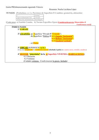 Guión PREdimensionando siguiendo Vitruvio
Resumen: Noelia Leciñena López
3
PASOS (Probatinas con las Porciones de Superficie Cambios: geometría, ubicación)
(Cada paso: a) Sentido Común, b) Norma Específica Zgoza (Consideración previa: Minusválidos
Condicionara resto))
ÍNDICE PASOS
1º GARAJE
2º (CUANTÍA.-a) Superficie “Privado Vivienda”)
.- b) Superficie “Público b.1) Zaguán “horizontal”.
b.2) Rellano “horizontal”.
b.3) Escalera”vertical”.
.- c) Patios
3º UBICAR SUPERFICIE: a, b, c
(A su vez cumpliendo la ventilación natural ((fachada ó patio) en: cuartos secos, corredor, escalera.)
4º DEFINIR “pinceladas” de la a) Superficie VIVIENDA (HABITACIONES)
4.1 Ubicación
4.2 Ventanas
(Cuidado ventanas, Condicionaran la gracia fachada)
+ Forma
Aprovechamiento Sol Círculo
Protección inclemencias Rectángulo
 