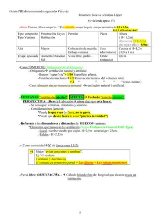 Guión PREdimensionando siguiendo Vitruvio
Resumen: Noelia Leciñena López
5
b) vivienda (paso 4º)
.-Altura Ventana, Altura antepecho “ Por culturilla, aunque luego te marque normativa de 0,9 a 1,2m,
h>1,1 si h salvar>6m”
Tipo antepecho
Tipo Ventana
Penetración Rayos
Habitación
Permite Pieza Altura
( H< 1,2m)
(Recuerda CTE-SUA,
sin reja-valla h>0,9m)
Alta Mayor Colocación de mueble,
Debajo ventana.
Este
(dormitorio)
Cocina si H=1,2m
( 0,9 a 1 m)
(Baja) apaisada Aumenta Duración
Sol
Vista libre, jardín… Oeste
(estancia)
0,6 m
.-Caso COMERCIO ( Ordenanza Gnral Zaragoza)
.-Obligatorio ventilación natural y artificial
-Huecos “superficie”> 1/10 Superficie planta.
-Ventilación mecánica > 1 Renovación horaria del volumen total.
> 2 “ “ “ “ “ (caso.-sótano)
-Caso.-almacén sin permanencia personal ventilación natural ó artificial.
.-VENTANAS “ventilación interior” AFECTA Fachada “aspecto exterior”,
PERSPECTIVA (Dentro Habitación atrae algo que esta fuera).
.- Se consigue: ventanas, miradores y solarios.
.- Consideraciones (contra):
*Puede lo que veas de fuera, no te guste.
*Puede que desde fuera te vean “pierdes intimidad”)
.-Referente a las dimensiones y distancias de HUECOS ventanas.
*Elementos que provocan la ventilación (Según Ordenanza General Edif. Zgza)
.-Local.- tambor oculto por cajón. H>2,5m sobresalga< 25cm.
.-Toldos.- H>2,25m
.- (Como curiosidad Nº de direcciones LUZ)
.-Versé libro: ORIENTACIÓN… Cálculo hilando fino de: longitud que alcanza rayos en
habitación.
>1 Mejor “evitar contrastes y sombras”.
Ej: >1 ventana.
( ventana + lucernario)
(1 ventana en perímetro pared = Luz directa + Luz rebota paramento).
 