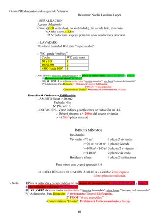 Guión PREdimensionando siguiendo Vitruvio
Resumen: Noelia Leciñena López
10
.-SEÑALIZACIÓN
Acceso obligatorio
Caso: a)(>30 vehículos), no visibilidad > 3m a cada lado, itinerario.
b)Ancho acera < 2,5m
Se Soluciona: espejos permitan a los conductores observar.
.- LAVADERO
No afecte humedad H>1,6m “impermeable”.
.- WC garaje “público”
Coche WC cada sexo
50 a 100 1
100 a 300 2
+300 “cada 100” 1
.- Nota.I)Para la dotación y características de las plazas de minusválidos, veáse CTE-SUA-9 y anejo A.
.II)Movimientos vehículos CTE-SUA-7
III) SI , OPIZ no te limita ancho viales “interior inmueble”, sino fuera ”entorno del inmueble”.
IV) Aclaratorio.-Para Dotación: 1º Ordenanza General Edificación.
2º PGOU “si uso específico”
.-Características “Diseño”: Ordenanza Estacionamiento y Garaje.
Dotación Ordenanza Edificación
.-ÁMBITO: Solar > 200m2
Fachada >8m
Nº Plazas>10
.-DOTACIÓN.- Versé índices y coeficientes de reducción en 4.4.
.- Deberá situarse: a < 200m del acceso vivienda
.- > (20m2
/plaza unitaria)
Para otros usos , versé apartado 4.4
.-REDUCCIÓN en EDIFICACIÓN ABIERTA.- a cambio 2 m2 espacio
Libre /plaza no realizada.
.- Nota. I)Para la dotación y características de las plazas de minusválidos, veáse CTE-SUA-9 y anejo A.
.II)Movimientos vehículos CTE-SUA-7
III) SI , OPIZ no te limita ancho viales “interior inmueble”, sino fuera ”entorno del inmueble”.
IV) Aclaratorio.-Para Dotación: 1º Ordenanza General Edificación.
2º PGOU “si uso específico”
.-Características “Diseño”: Ordenanza Estacionamiento y Garaje.
ÍNDICES MÍNIMOS
Residencial:
Viviendas <70 m² 1 plaza/2 viviendas
>=70 m² <100 m² 1 plaza/vivienda
>=100 m² <140 m² 3 plazas/2 viviendas
>=140 m² 2 plazas/vivienda
Hotelero y afines 1 plaza/2 habitaciones
 