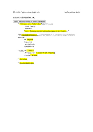 2.3.- Guión Predimensionando Vitruvio Leciñena López, Noelia
2.3 Caso DISTRIBUCCIÓN LOCAL
Cumplir al Unísono todos los puntos siguientes:
* 1º Limpieza Línea “todo recto”. Nada retranqueo
Definir Espacio.
No mimiez.
“Truco.- Elemento mayor en dimensión mayor de: planta, zona… ”
*Ok circulación entre zonas… ( puertas no acaben en pared, sino que pertenezcan a
estancia)
Ser Pin y Pon
Ergonomía
Sentido Común
Funcionalidad
* Caso:.- Lo + Céntrico.
.-Menos espacio (más espacio a lo funcional)
.-Permita + fachada.
* Normativa,
* Cumpliendo Vitrubio
 