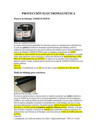 PROTECCIÓN ELECTROMAGNÉTICA
Pintura de blindaje YSHIELD HSF54
Botes de YSHIELD HSF54
La mejor solución para apantallar los interiores contra la contaminación radioeléctrica
es usar una pintura conductiva diseñada específicamente para blindar contra la
radiación microonda que proviene de las antenas del teléfono móvil. Recomendamos la
pintura de blindaje YSHIELD HSF54, que se compone de partículas de carbón
contenidas en una emulsión de un acrílico puro de la alta calidad. La pintura se usa para
aislar tanto interiores como exteriores, y tiene una eficiencia de apantallamiento a 900
MHz de 39 dB (reducción por 99,99%). Se aplica en las paredes como una pintura
plástica normal. Luego, se puede pintar encima de la capa de YSHIELD HFS54 con una
pintura plástica.
(50 € /l)
Interiores, el rendimiento es de 7,5 m2 por litro; y para exteriores, de 5 m2 por litro.
Malla de blindaje para exteriores
Rollo de 50m de malla A2000
En nuevas construcciones o renovaciones se pueden incorporar una malla conductiva
como la A2000 en el exterior de la casa para apantallar la radiación electromagnética.
A2000 es una malla de fibras de acero inoxidable entretejidas con una capa conductiva,
fácil de aplicar, plegable, resistente a la putrefacción y a las heladas, por eso, es muy
apta para aplicaciones exteriores. Se puede instalar dentro de paredes y estructuras de
hormigón, y también puede reemplazar malla de refuerzo normal. Además, se puede
fijar la malla a esgrimas y barreras de balcones para apantallar espacios exteriores. El
material tiene una eficiencia de blindaje a una frecuencia de 1GHz de 20 dB (reducción
de 99%).
(18€/m2)
( comparando con malla de refuerzo de vidrio “impermeabilizante” 10X1 (11 €/m2)
 