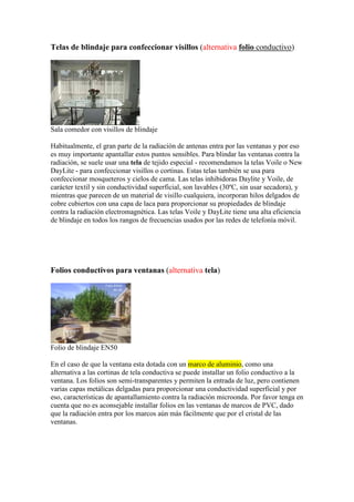 Telas de blindaje para confeccionar visillos (alternativa folio conductivo)
Sala comedor con visillos de blindaje
Habitualmente, el gran parte de la radiación de antenas entra por las ventanas y por eso
es muy importante apantallar estos puntos sensibles. Para blindar las ventanas contra la
radiación, se suele usar una tela de tejido especial - recomendamos la telas Voile o New
DayLite - para confeccionar visillos o cortinas. Estas telas también se usa para
confeccionar mosqueteros y cielos de cama. Las telas inhibidoras Daylite y Voile, de
carácter textil y sin conductividad superficial, son lavables (30ºC, sin usar secadora), y
mientras que parecen de un material de visillo cualquiera, incorporan hilos delgados de
cobre cubiertos con una capa de laca para proporcionar su propiedades de blindaje
contra la radiación electromagnética. Las telas Voile y DayLite tiene una alta eficiencia
de blindaje en todos los rangos de frecuencias usados por las redes de telefonía móvil.
Folios conductivos para ventanas (alternativa tela)
Folio de blindaje EN50
En el caso de que la ventana esta dotada con un marco de aluminio, como una
alternativa a las cortinas de tela conductiva se puede installar un folio conductivo a la
ventana. Los folios son semi-transparentes y permiten la entrada de luz, pero contienen
varias capas metálicas delgadas para proporcionar una conductividad superficial y por
eso, características de apantallamiento contra la radiación microonda. Por favor tenga en
cuenta que no es aconsejable installar folios en las ventanas de marcos de PVC, dado
que la radiación entra por los marcos aún más fácilmente que por el cristal de las
ventanas.
 