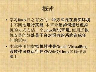 概述
• 学习linux行之有效的一种方式是在真实环境
  中不断地进行实践, 本章介绍如何通过虚拟
  机的方式安装一个Linux测试环境, 使用虚拟
  机安装的好处是不会对现有的系统造成任
  何的影响;
• 本章使用的虚拟机软件是Oracle VirtualBox,
  该软件可以运行在XP/Win7/Linux等操作系
  统上.
 