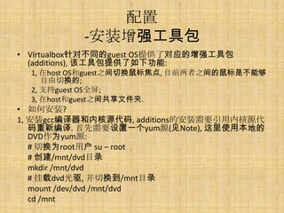 配置
           -安装增强工具包
• Virtualbox针对不同的guest OS提供了对应的增强工具包
  (additions), 该工具包提供了如下功能:
  1, 在host OS和guest之间切换鼠标焦点, 目前两者之间的鼠标是不能够
     自由切换的;
  2, 支持guest OS全屏;
  3, 在host和guest之间共享文件夹.
• 如何安装?
1, 安装gcc编译器和内核源代码, additions的安装需要引用内核源代
   码重新编译. 首先需要设置一个yum源(见Note), 这里使用本地的
   DVD作为yum源:
   # 切换为root用户 su – root
   # 创建/mnt/dvd目录
   mkdir /mnt/dvd
   # 挂载dvd光驱, 并切换到/mnt目录
   mount /dev/dvd /mnt/dvd
   cd /mnt
 