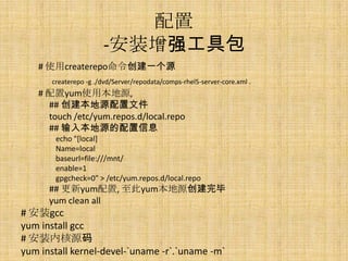 配置
                       -安装增强工具包
   # 使用createrepo命令创建一个源
       createrepo -g ./dvd/Server/repodata/comps-rhel5-server-core.xml .
   # 配置yum使用本地源,
     ## 创建本地源配置文件
     touch /etc/yum.repos.d/local.repo
     ## 输入本地源的配置信息
        echo "[local]
        Name=local
        baseurl=file:///mnt/
        enable=1
        gpgcheck=0" > /etc/yum.repos.d/local.repo
      ## 更新yum配置, 至此yum本地源创建完毕
      yum clean all
# 安装gcc
yum install gcc
# 安装内核源码
yum install kernel-devel-`uname -r`.`uname -m`
 