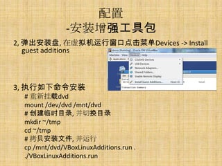 配置
               -安装增强工具包
2, 弹出安装盘, 在虚拟机运行窗口点击菜单Devices -> Install
   guest additions



3, 执行如下命令安装
  # 重新挂载dvd
  mount /dev/dvd /mnt/dvd
  # 创建临时目录, 并切换目录
  mkdir ~/tmp
  cd ~/tmp
  # 拷贝安装文件, 并运行
  cp /mnt/dvd/VBoxLinuxAdditions.run .
  ./VBoxLinuxAdditions.run
 