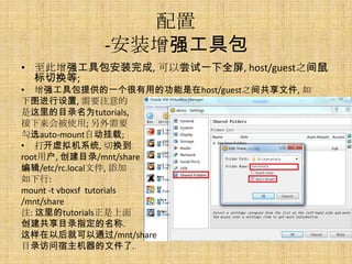 配置
           -安装增强工具包
• 至此增强工具包安装完成, 可以尝试一下全屏, host/guest之间鼠
  标切换等;
• 增强工具包提供的一个很有用的功能是在host/guest之间共享文件, 如
下图进行设置, 需要注意的
是这里的目录名为tutorials,
接下来会被使用; 另外需要
勾选auto-mount自动挂载;
• 打开虚拟机系统, 切换到
root用户, 创建目录/mnt/share
编辑/etc/rc.local文件, 添加
如下行:
mount -t vboxsf tutorials
/mnt/share
注: 这里的tutorials正是上面
创建共享目录指定的名称.
这样在以后就可以通过/mnt/share
目录访问宿主机器的文件了.
 