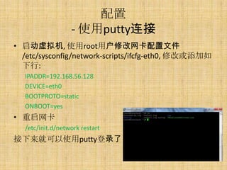 配置
                  - 使用putty连接
• 启动虚拟机, 使用root用户修改网卡配置文件
  /etc/sysconfig/network-scripts/ifcfg-eth0, 修改或添加如
  下行:
  IPADDR=192.168.56.128
  DEVICE=eth0
  BOOTPROTO=static
  ONBOOT=yes
• 重启网卡
  /etc/init.d/network restart
接下来就可以使用putty登录了
 