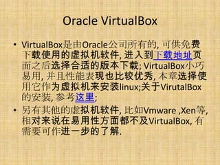 Oracle VirtualBox
• VirtualBox是由Oracle公司所有的, 可供免费
  下载使用的虚拟机软件, 进入到下载地址页
  面之后选择合适的版本下载; VirtualBox小巧
  易用, 并且性能表现也比较优秀, 本章选择使
  用它作为虚拟机来安装linux;关于VirutalBox
  的安装, 参考这里;
• 另有其他的虚拟机软件, 比如Vmware ,Xen等,
  相对来说在易用性方面都不及VirtualBox, 有
  需要可作进一步的了解.
 