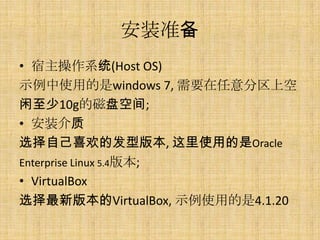 安装准备
• 宿主操作系统(Host OS)
示例中使用的是windows 7, 需要在任意分区上空
闲至少10g的磁盘空间;
• 安装介质
选择自己喜欢的发型版本, 这里使用的是Oracle
Enterprise Linux 5.4版本;
• VirtualBox
选择最新版本的VirtualBox, 示例使用的是4.1.20
 