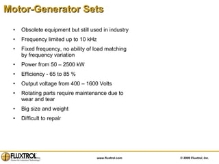 Motor-Generator Sets   Obsolete equipment but still used in industry Frequency limited up to 10 kHz  Fixed frequency, no ability of load matching by frequency variation  Power from 50 – 2500 kW Efficiency - 65 to 85 % Output voltage from 400 – 1600 Volts Rotating parts require maintenance due to wear and tear Big size and weight Difficult to repair 