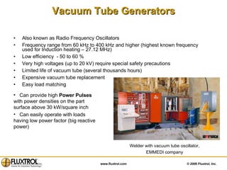 Vacuum Tube Generators Also known as Radio Frequency Oscillators Frequency range from 60 kHz to 400 kHz and higher (highest known frequency used for Induction heating – 27.12 MHz) Low efficiency  - 50 to 60 % Very high voltages (up to 20 kV) require special safety precautions Limited life of vacuum tube (several thousands hours) Expensive vacuum tube replacement  Easy load matching Can provide high  Power Pulses  with power densities on the part surface above 30 kW/square inch Can easily operate with loads having low power factor (big reactive power) Welder with vacuum tube oscillator, EMMEDI company 