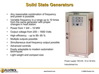 Solid State Generators Any reasonable combination of frequency and power is possible Variable frequency in a range up to 10 times from the same generator with proper changes in heat station Power from 1 kW – 10 MW Output voltage from 200 – 1600 Volts High efficiency  - up to 90- 95 %  Multiple outputs possible Simultaneous dual frequency output possible  Advanced controls Easily adaptable to modern automation techniques  Light weight and compact size Power supply 100 kW, 10 or 30 kHz Inductoheat Inc. 
