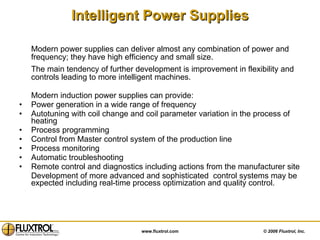 Intelligent Power Supplies Modern power supplies can deliver almost any combination of power and frequency; they have high efficiency and small size. The main tendency of further development is improvement in flexibility and controls leading to more intelligent machines. Modern induction power supplies can provide:  Power generation in a wide range of frequency  Autotuning with coil change and coil parameter variation in the process of heating Process programming  Control from Master control system of the production line  Process monitoring Automatic troubleshooting  Remote control and diagnostics including actions from the manufacturer site Development of more advanced and sophisticated  control systems may be expected including real-time process optimization and quality control.  