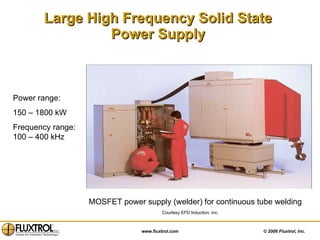 Large High Frequency Solid State  Power Supply   Power range:  150 – 1800 kW Frequency range: 100 – 400 kHz Courtesy EFD Induction, Inc. MOSFET power supply (welder) for continuous tube welding 