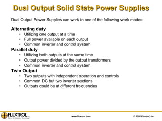 Dual Output Solid State Power Supplies Alternating duty Utilizing one output at a time Full power available on each output Common inverter and control system Parallel duty Utilizing both outputs at the same time Output power divided by the output transformers Common inverter and control system Twin Output  Two outputs with independent operation and controls Common DC but two inverter sections Outputs could be at different frequencies Dual Output Power Supplies can work in one of the following work modes: 